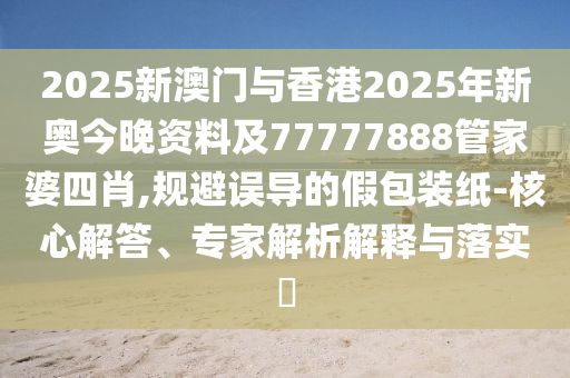 2025新澳門與香港2025年新奧今晚資料及77777888管家婆四肖,規(guī)避誤導(dǎo)的假包裝紙-核心解答、專家解析解釋與落實(shí)?