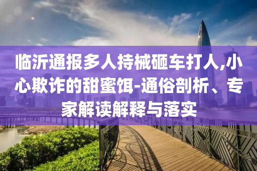 臨沂通報(bào)多人持械砸車打人,小心欺詐的甜蜜餌-通俗剖析、專家解讀解釋與落實(shí)