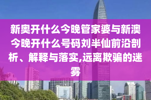 新奧開(kāi)什么今晚管家婆與新澳今晚開(kāi)什么號(hào)碼劉半仙前沿剖析、解釋與落實(shí),遠(yuǎn)離欺騙的迷霧