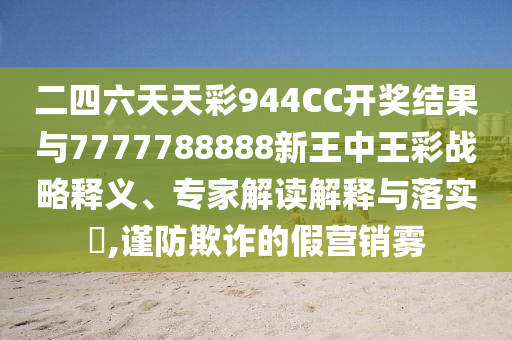 二四六天天彩944CC開(kāi)獎(jiǎng)結(jié)果與7777788888新王中王彩戰(zhàn)略釋義、專家解讀解釋與落實(shí)?,謹(jǐn)防欺詐的假營(yíng)銷霧