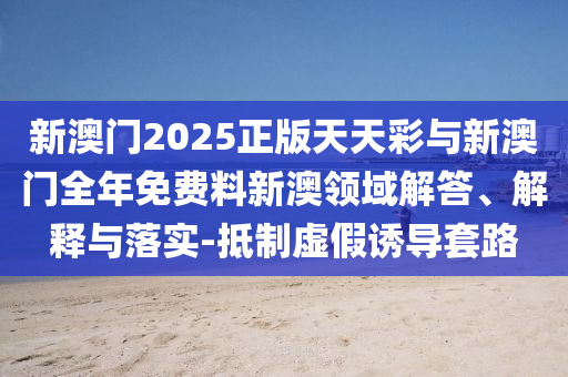 新澳門2025正版天天彩與新澳門全年免費(fèi)料新澳領(lǐng)域解答、解釋與落實(shí)-抵制虛假誘導(dǎo)套路