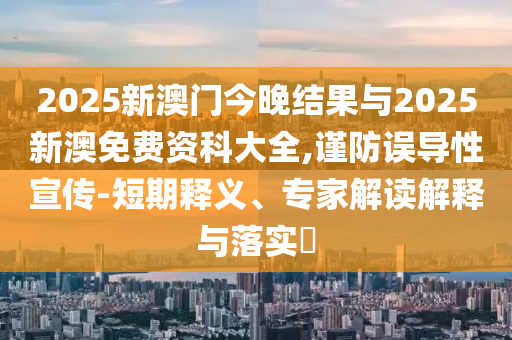 2025新澳門今晚結(jié)果與2025新澳免費(fèi)資科大全,謹(jǐn)防誤導(dǎo)性宣傳-短期釋義、專家解讀解釋與落實(shí)?