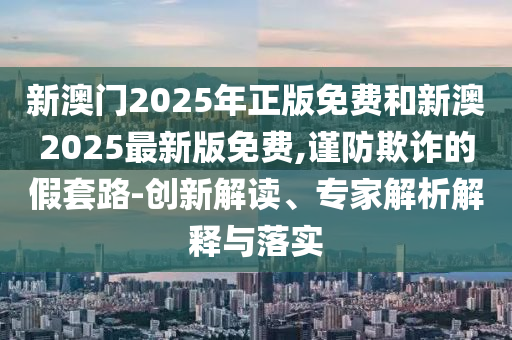 新澳門2025年正版免費(fèi)和新澳2025最新版免費(fèi),謹(jǐn)防欺詐的假套路-創(chuàng)新解讀、專家解析解釋與落實(shí)