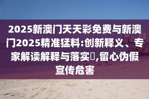 2025新澳門天天彩免費與新澳門2025精準猛料:創(chuàng)新釋義、專家解讀解釋與落實?,留心偽假宣傳危害