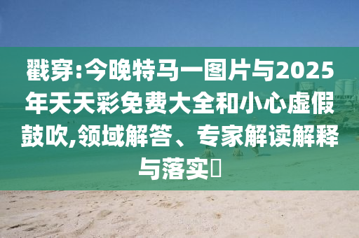 戳穿:今晚特馬一圖片與2025年天天彩免費大全和小心虛假鼓吹,領(lǐng)域解答、專家解讀解釋與落實?