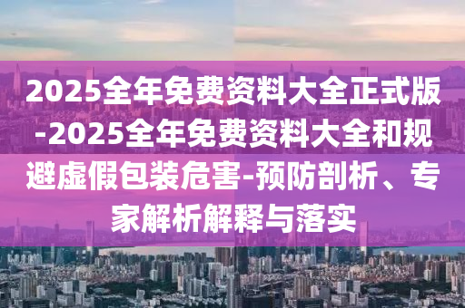 2025全年免費(fèi)資料大全正式版-2025全年免費(fèi)資料大全和規(guī)避虛假包裝危害-預(yù)防剖析、專家解析解釋與落實(shí)
