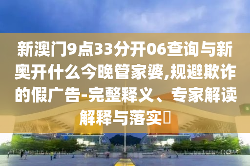 新澳門9點(diǎn)33分開(kāi)06查詢與新奧開(kāi)什么今晚管家婆,規(guī)避欺詐的假?gòu)V告-完整釋義、專家解讀解釋與落實(shí)?
