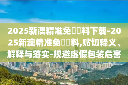 2025新澳精準(zhǔn)免費(fèi)資料下載-2025新澳精準(zhǔn)免費(fèi)資料,貼切釋義、解釋與落實(shí)-規(guī)避虛假包裝危害