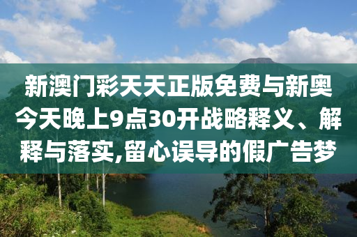 新澳門彩天天正版免費與新奧今天晚上9點30開戰(zhàn)略釋義、解釋與落實,留心誤導的假廣告夢