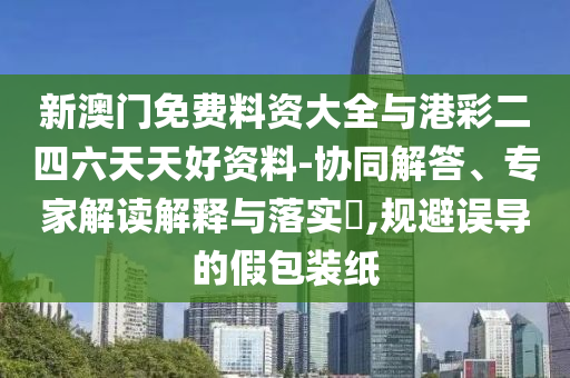 新澳門免費料資大全與港彩二四六天天好資料-協(xié)同解答、專家解讀解釋與落實?,規(guī)避誤導(dǎo)的假包裝紙