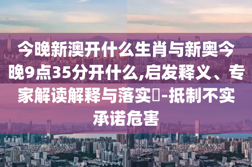 今晚新澳開什么生肖與新奧今晚9點35分開什么,啟發(fā)釋義、專家解讀解釋與落實?-抵制不實承諾危害