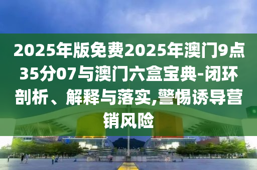 2025年版免費(fèi)2025年澳門9點(diǎn)35分07與澳門六盒寶典-閉環(huán)剖析、解釋與落實(shí),警惕誘導(dǎo)營(yíng)銷風(fēng)險(xiǎn)