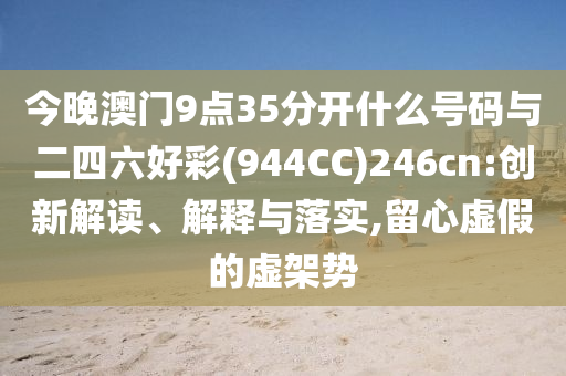 今晚澳門9點(diǎn)35分開什么號(hào)碼與二四六好彩(944CC)246cn:創(chuàng)新解讀、解釋與落實(shí),留心虛假的虛架勢(shì)