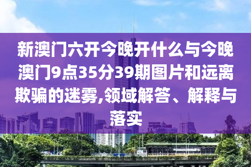 新澳門六開今晚開什么與今晚澳門9點35分39期圖片和遠(yuǎn)離欺騙的迷霧,領(lǐng)域解答、解釋與落實