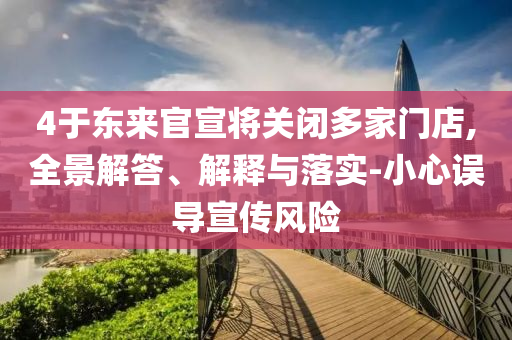 4于東來官宣將關閉多家門店,全景解答、解釋與落實-小心誤導宣傳風險