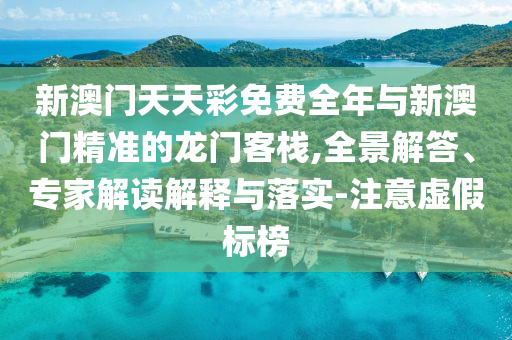 新澳門天天彩免費全年與新澳門精準(zhǔn)的龍門客棧,全景解答、專家解讀解釋與落實-注意虛假標(biāo)榜