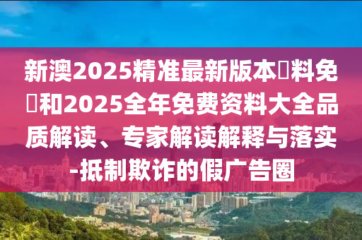 新澳2025精準(zhǔn)最新版本資料免費和2025全年免費資料大全品質(zhì)解讀、專家解讀解釋與落實-抵制欺詐的假廣告圈