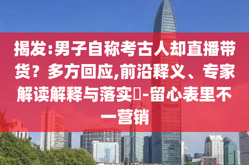 揭發(fā):男子自稱考古人卻直播帶貨？多方回應(yīng),前沿釋義、專家解讀解釋與落實?-留心表里不一營銷