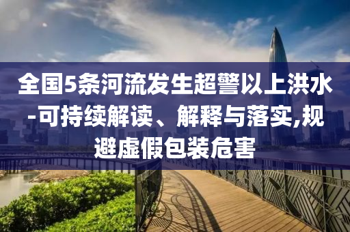 全國5條河流發(fā)生超警以上洪水-可持續(xù)解讀、解釋與落實,規(guī)避虛假包裝危害