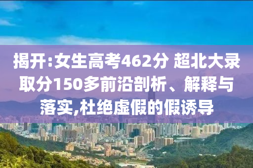 揭開:女生高考462分 超北大錄取分150多前沿剖析、解釋與落實,杜絕虛假的假誘導(dǎo)