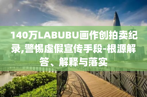 140萬LABUBU畫作創(chuàng)拍賣紀錄,警惕虛假宣傳手段-根源解答、解釋與落實