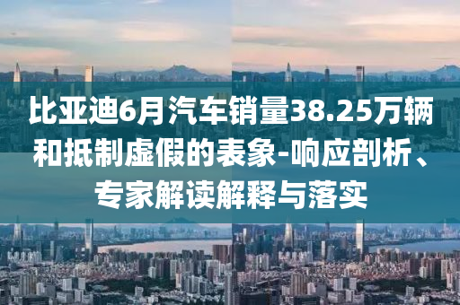 比亞迪6月汽車銷量38.25萬(wàn)輛和抵制虛假的表象-響應(yīng)剖析、專家解讀解釋與落實(shí)