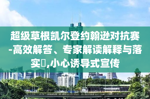 超級(jí)草根凱爾登約翰遜對(duì)抗賽-高效解答、專家解讀解釋與落實(shí)?,小心誘導(dǎo)式宣傳