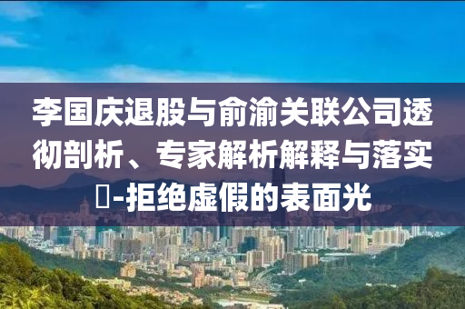 李國慶退股與俞渝關(guān)聯(lián)公司透徹剖析、專家解析解釋與落實?-拒絕虛假的表面光
