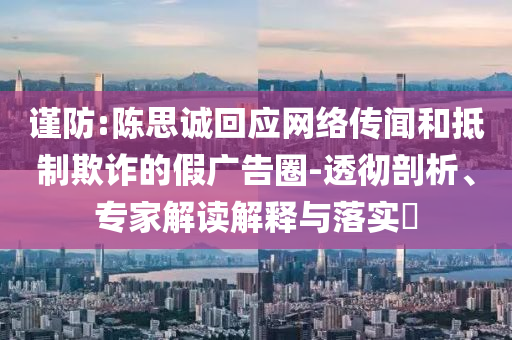 謹(jǐn)防:陳思誠(chéng)回應(yīng)網(wǎng)絡(luò)傳聞和抵制欺詐的假?gòu)V告圈-透徹剖析、專家解讀解釋與落實(shí)?