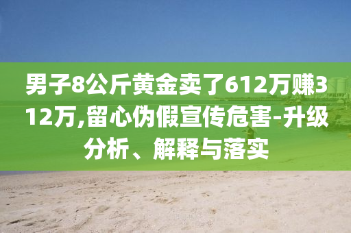 男子8公斤黃金賣了612萬賺312萬,留心偽假宣傳危害-升級(jí)分析、解釋與落實(shí)