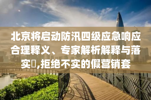 北京將啟動防汛四級應(yīng)急響應(yīng)合理釋義、專家解析解釋與落實?,拒絕不實的假營銷套