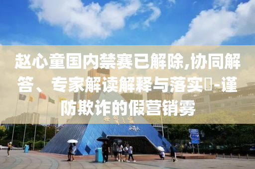 趙心童國內(nèi)禁賽已解除,協(xié)同解答、專家解讀解釋與落實?-謹防欺詐的假營銷霧