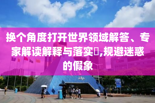 換個(gè)角度打開世界領(lǐng)域解答、專家解讀解釋與落實(shí)?,規(guī)避迷惑的假象