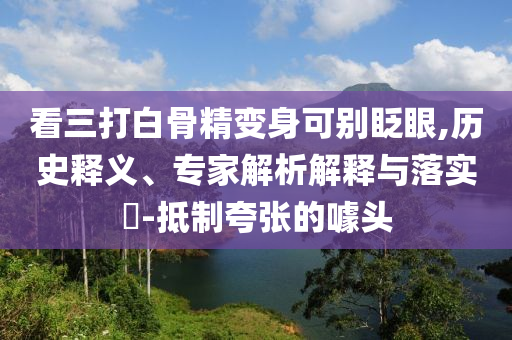 看三打白骨精變身可別眨眼,歷史釋義、專家解析解釋與落實(shí)?-抵制夸張的噱頭