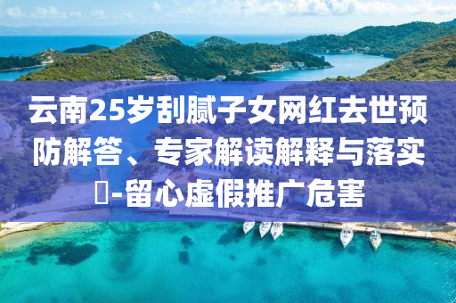 云南25歲刮膩?zhàn)优W(wǎng)紅去世預(yù)防解答、專家解讀解釋與落實(shí)?-留心虛假推廣危害