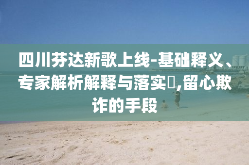 四川芬達(dá)新歌上線-基礎(chǔ)釋義、專(zhuān)家解析解釋與落實(shí)?,留心欺詐的手段