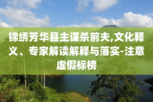 錦繡芳華縣主謀殺前夫,文化釋義、專(zhuān)家解讀解釋與落實(shí)-注意虛假標(biāo)榜