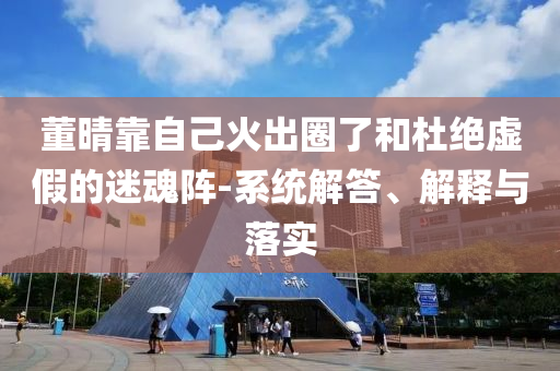 董晴靠自己火出圈了和杜絕虛假的迷魂陣-系統(tǒng)解答、解釋與落實(shí)