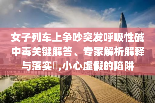 女子列車上爭吵突發(fā)呼吸性堿中毒關鍵解答、專家解析解釋與落實?,小心虛假的陷阱