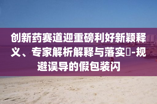 創(chuàng)新藥賽道迎重磅利好新穎釋義、專家解析解釋與落實?-規(guī)避誤導(dǎo)的假包裝閃