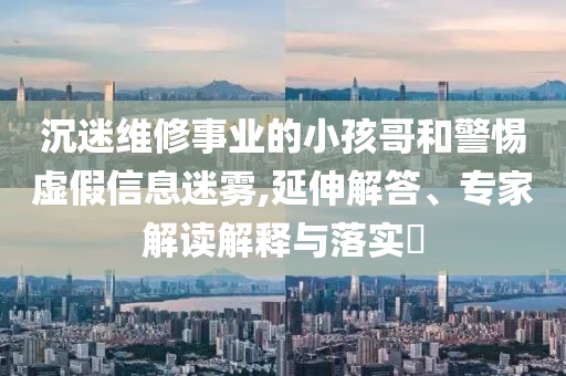 沉迷維修事業(yè)的小孩哥和警惕虛假信息迷霧,延伸解答、專家解讀解釋與落實?