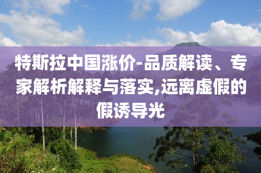 特斯拉中國漲價-品質(zhì)解讀、專家解析解釋與落實,遠離虛假的假誘導(dǎo)光