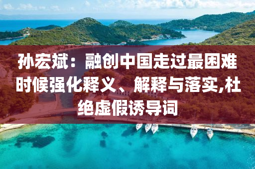 孫宏斌：融創(chuàng)中國走過最困難時候強化釋義、解釋與落實,杜絕虛假誘導(dǎo)詞