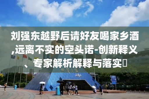 劉強東越野后請好友喝家鄉(xiāng)酒,遠離不實的空頭諾-創(chuàng)新釋義、專家解析解釋與落實?