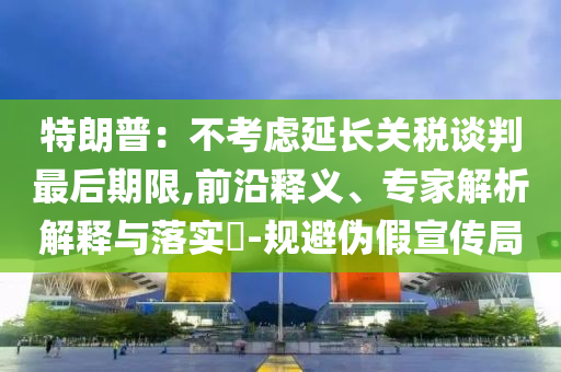 特朗普：不考慮延長(zhǎng)關(guān)稅談判最后期限,前沿釋義、專家解析解釋與落實(shí)?-規(guī)避偽假宣傳局