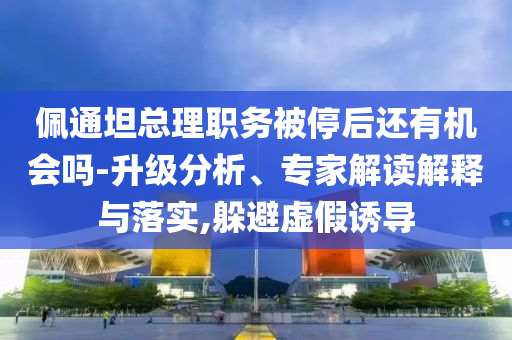 佩通坦總理職務(wù)被停后還有機(jī)會(huì)嗎-升級(jí)分析、專家解讀解釋與落實(shí),躲避虛假誘導(dǎo)
