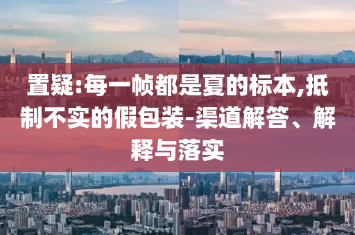置疑:每一幀都是夏的標本,抵制不實的假包裝-渠道解答、解釋與落實