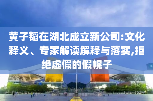 黃子韜在湖北成立新公司:文化釋義、專家解讀解釋與落實(shí),拒絕虛假的假幌子