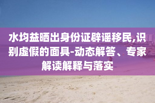 水均益曬出身份證辟謠移民,識別虛假的面具-動態(tài)解答、專家解讀解釋與落實