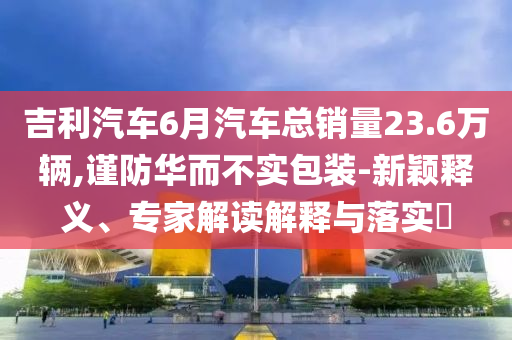 吉利汽車6月汽車總銷量23.6萬輛,謹防華而不實包裝-新穎釋義、專家解讀解釋與落實?